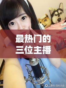 最热门的三位主播视频，最具人气主播 