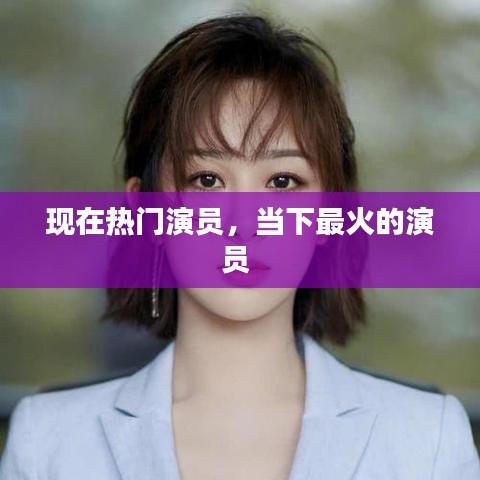 现在热门演员，当下最火的演员 