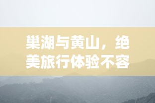巢湖与黄山，绝美旅行体验不容错过