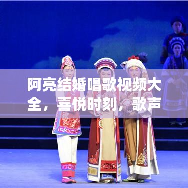 阿亮结婚唱歌视频大全，喜悦时刻，歌声交织的美好记忆