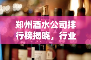 郑州酒水公司排行榜揭晓，行业巨头一览无余