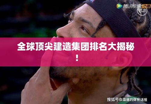 全球顶尖建造集团排名大揭秘！